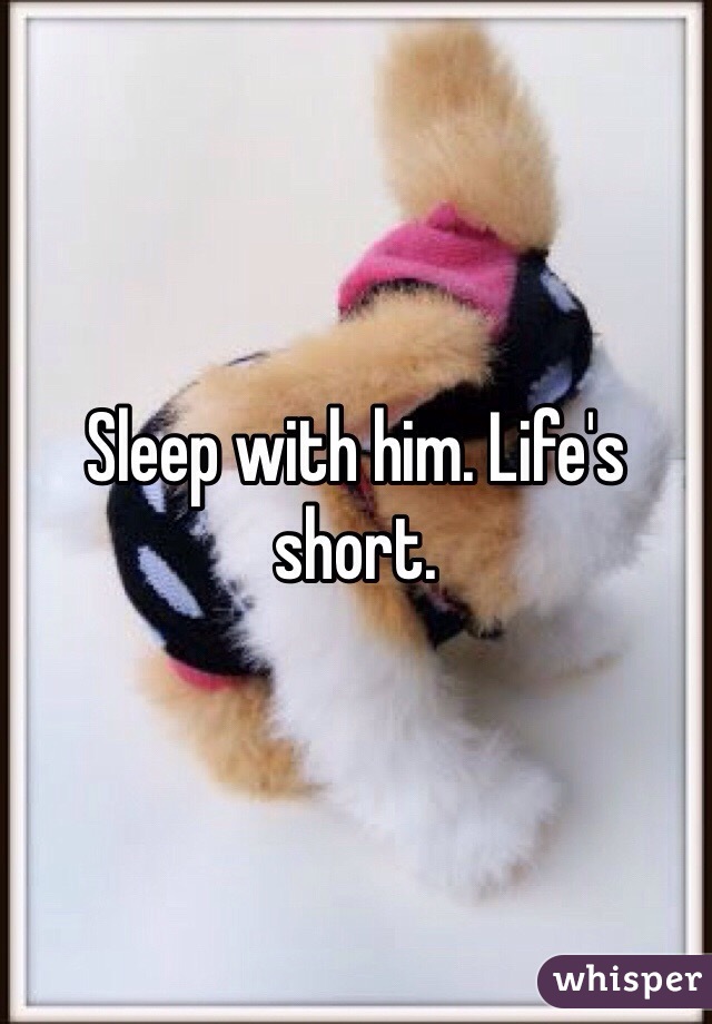 Sleep with him. Life's short. 