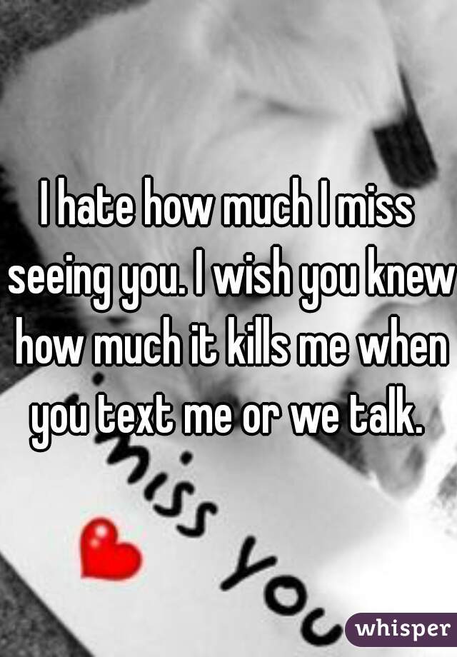 I hate how much I miss seeing you. I wish you knew how much it kills me when you text me or we talk. 