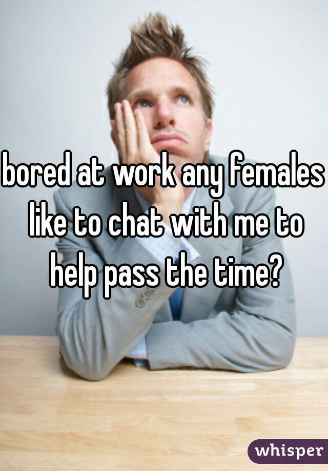 bored at work any females like to chat with me to help pass the time?