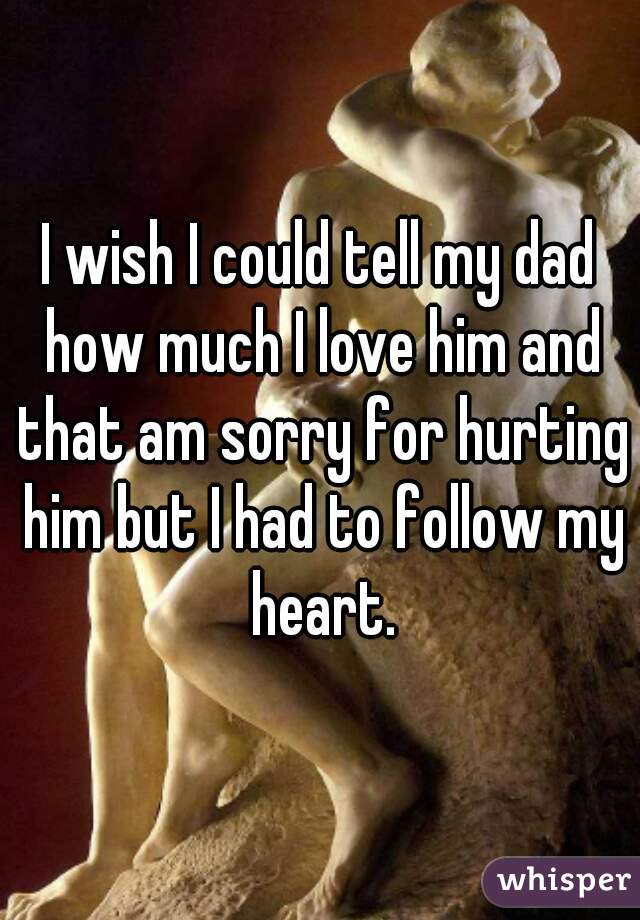 I wish I could tell my dad how much I love him and that am sorry for hurting him but I had to follow my heart.