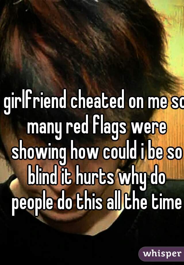 girlfriend cheated on me so many red flags were showing how could i be so blind it hurts why do people do this all the time