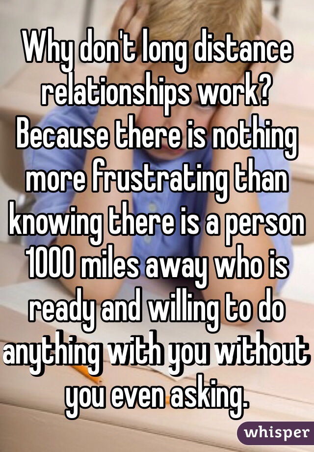 Why don't long distance relationships work? Because there is nothing more frustrating than knowing there is a person 1000 miles away who is ready and willing to do anything with you without you even asking.
