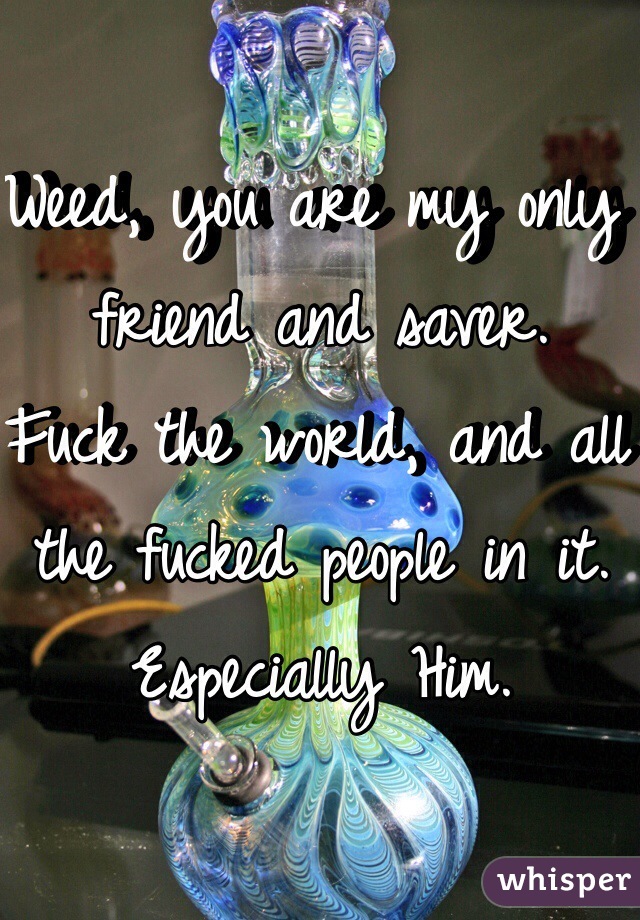 Weed, you are my only friend and saver. 
Fuck the world, and all the fucked people in it.
Especially Him.