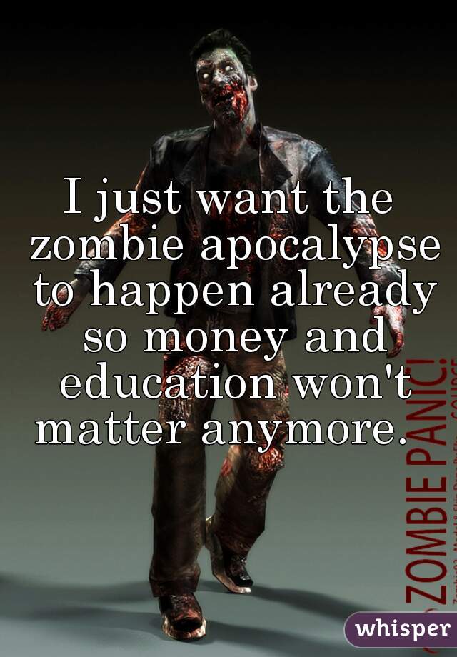 I just want the zombie apocalypse to happen already so money and education won't matter anymore.  