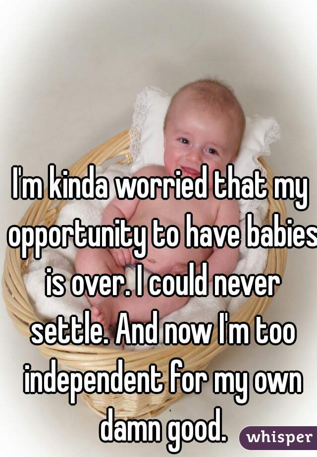 I'm kinda worried that my opportunity to have babies is over. I could never settle. And now I'm too independent for my own damn good.
