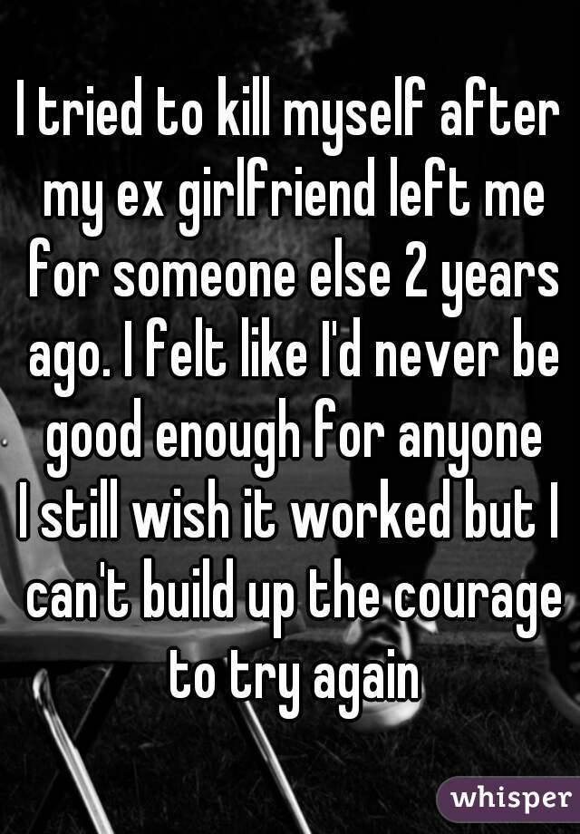 I tried to kill myself after my ex girlfriend left me for someone else 2 years ago. I felt like I'd never be good enough for anyone
I still wish it worked but I can't build up the courage to try again
