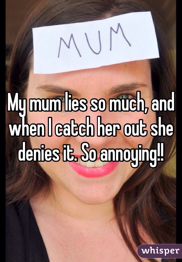 My mum lies so much, and when I catch her out she denies it. So annoying!!