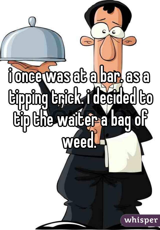 i once was at a bar. as a tipping trick. i decided to tip the waiter a bag of weed. 