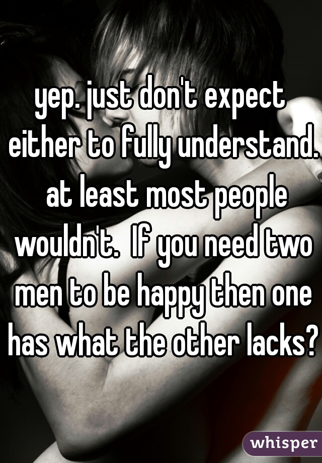 yep. just don't expect either to fully understand.  at least most people wouldn't.  If you need two men to be happy then one has what the other lacks? 