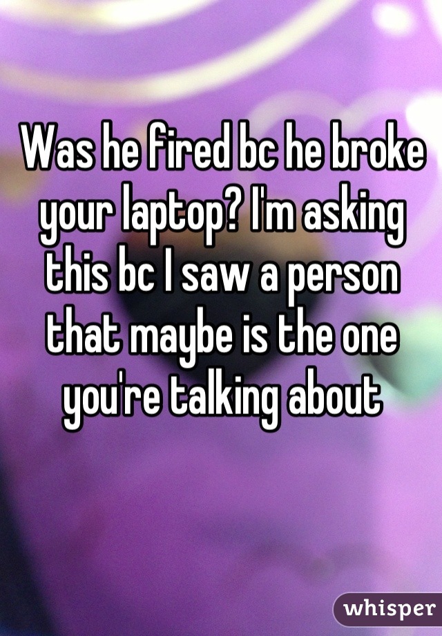 Was he fired bc he broke your laptop? I'm asking this bc I saw a person that maybe is the one you're talking about
