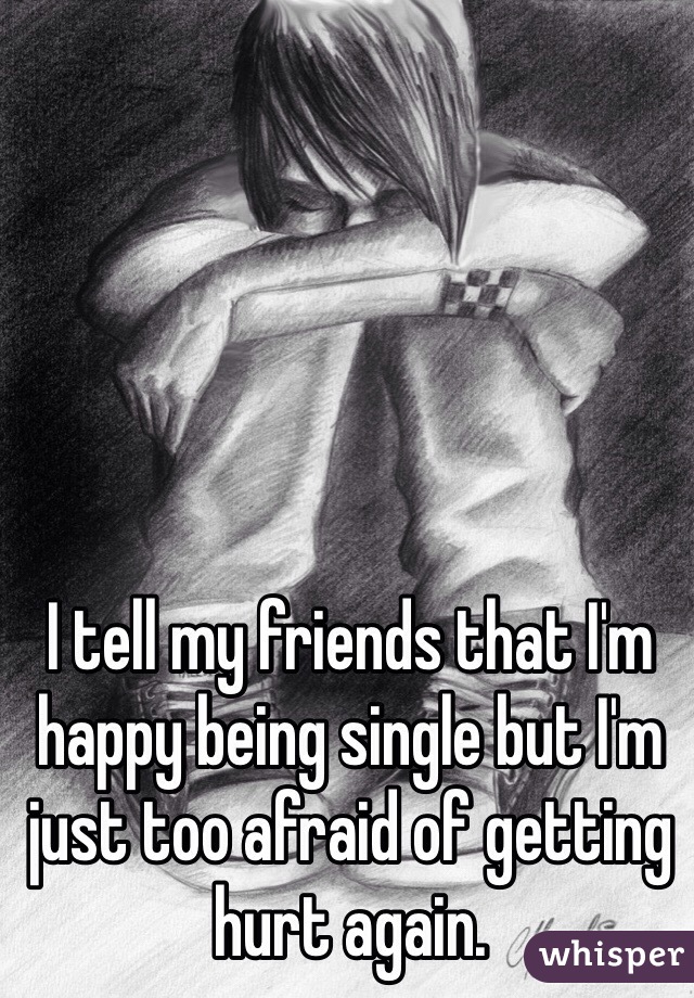 I tell my friends that I'm happy being single but I'm just too afraid of getting hurt again.