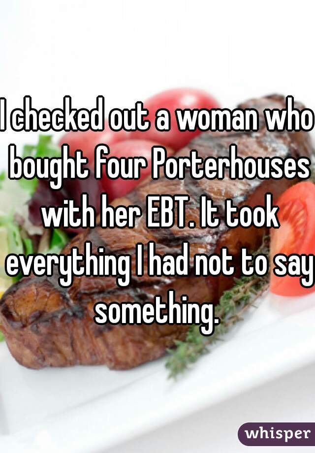 I checked out a woman who bought four Porterhouses with her EBT. It took everything I had not to say something. 