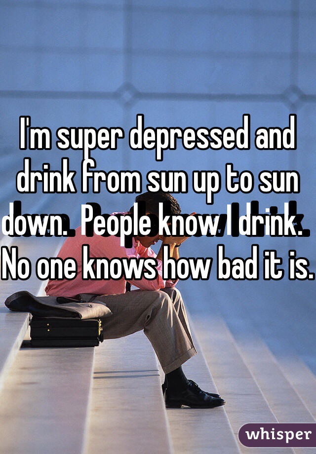 I'm super depressed and drink from sun up to sun down.  People know I drink.  No one knows how bad it is.