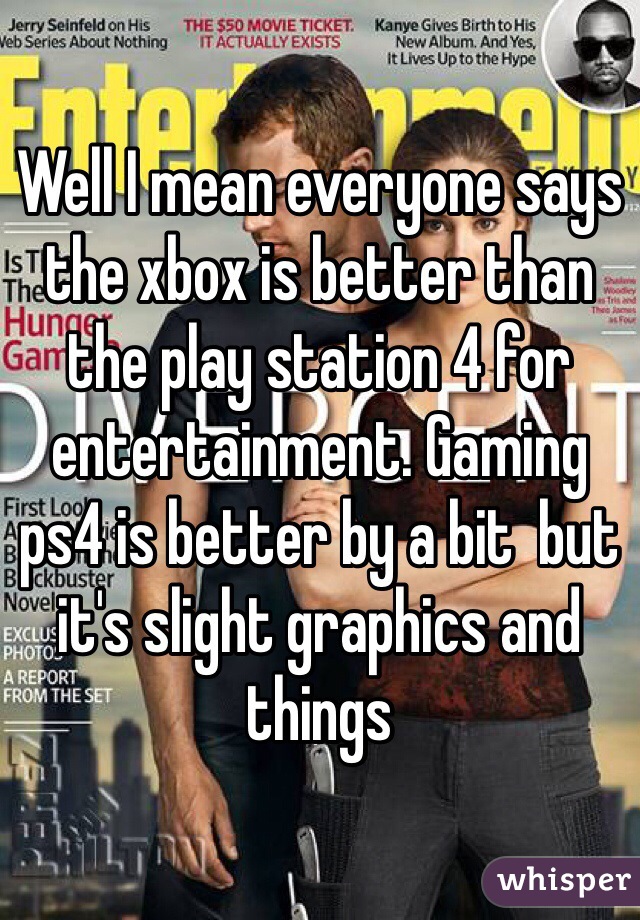 Well I mean everyone says the xbox is better than the play station 4 for entertainment. Gaming ps4 is better by a bit  but it's slight graphics and things 