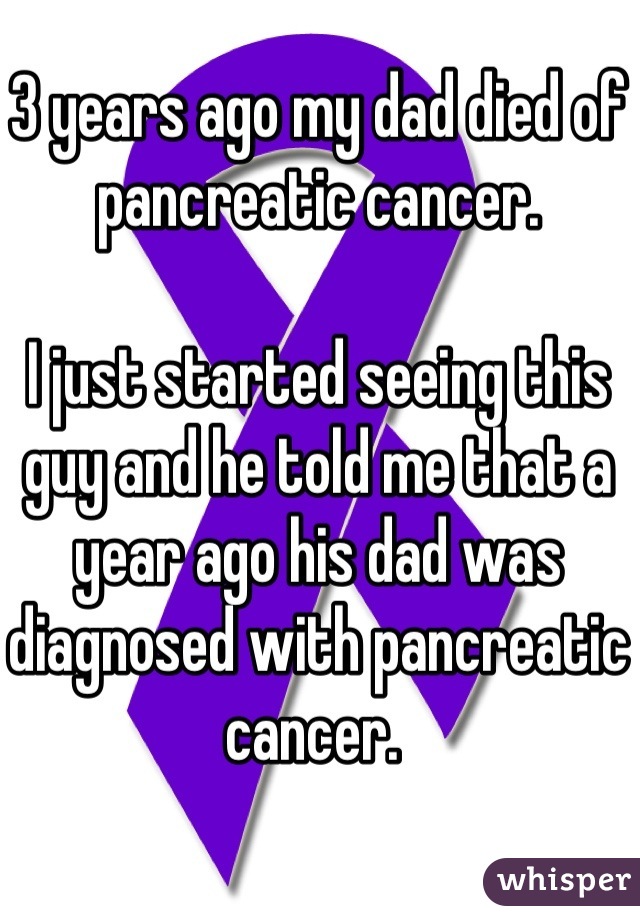 3 years ago my dad died of pancreatic cancer. 

I just started seeing this guy and he told me that a year ago his dad was diagnosed with pancreatic cancer. 