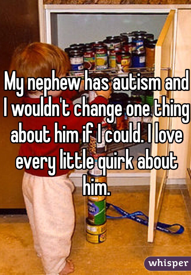 My nephew has autism and I wouldn't change one thing about him if I could. I love every little quirk about him.