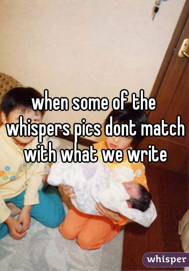 when some of the whispers pics dont match with what we write