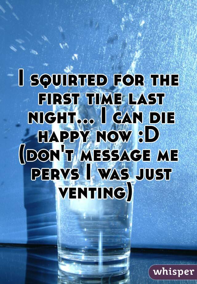 I squirted for the first time last night... I can die happy now :D 
(don't message me pervs I was just venting)  