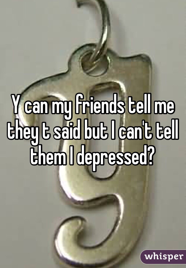 Y can my friends tell me they t said but I can't tell them I depressed?