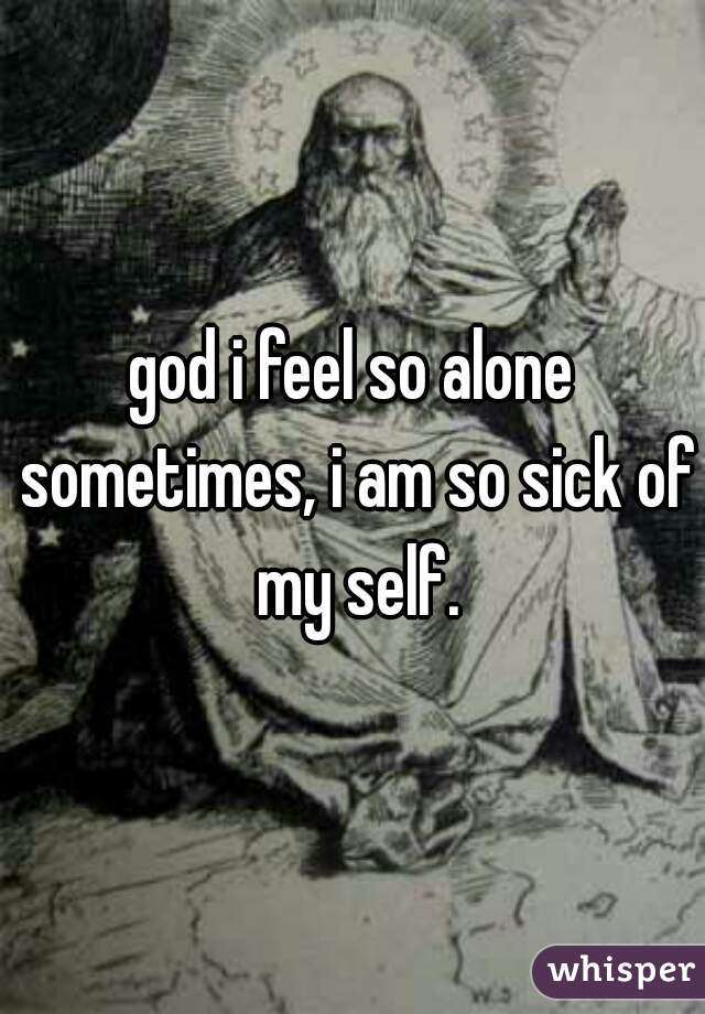 god i feel so alone sometimes, i am so sick of my self.