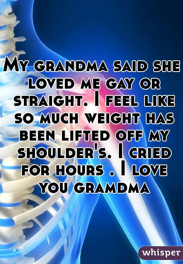 My grandma said she loved me gay or straight. I feel like so much weight has been lifted off my shoulder's. I cried for hours . I love you gramdma