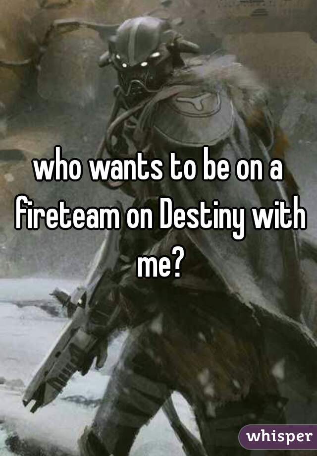 who wants to be on a fireteam on Destiny with me?