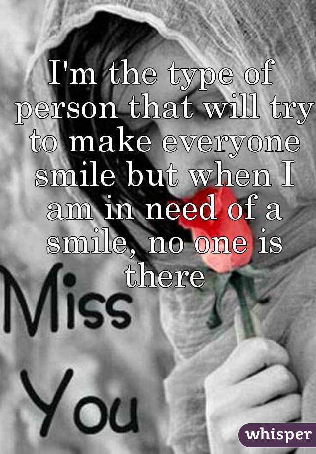 I'm the type of person that will try to make everyone smile but when I am in need of a smile, no one is there