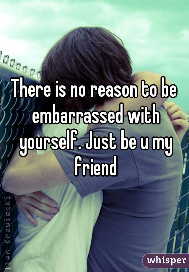 There is no reason to be embarrassed with yourself. Just be u my friend