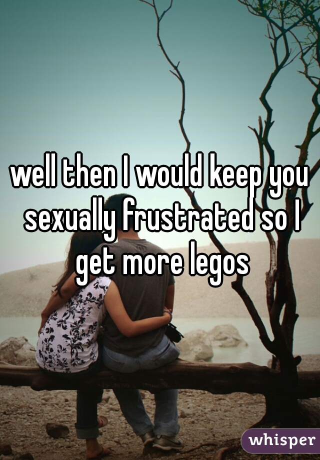 well then I would keep you sexually frustrated so I get more legos