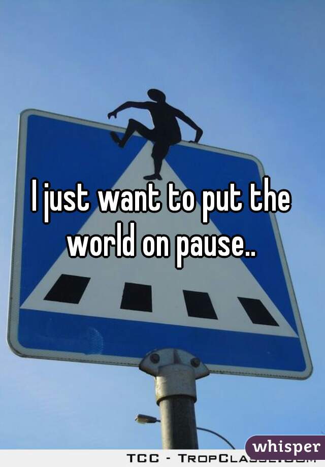 I just want to put the world on pause.. 