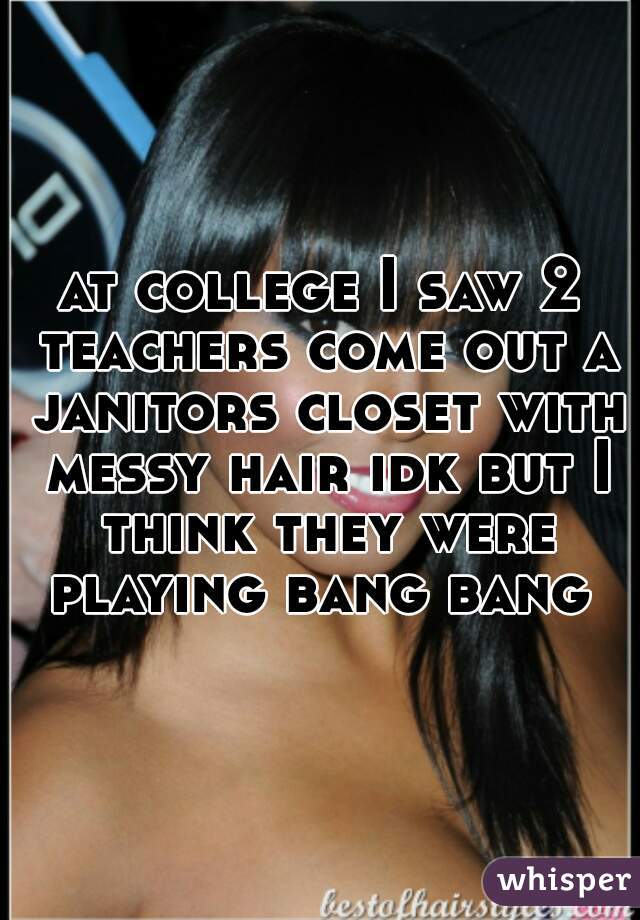 at college I saw 2 teachers come out a janitors closet with messy hair idk but I think they were playing bang bang 