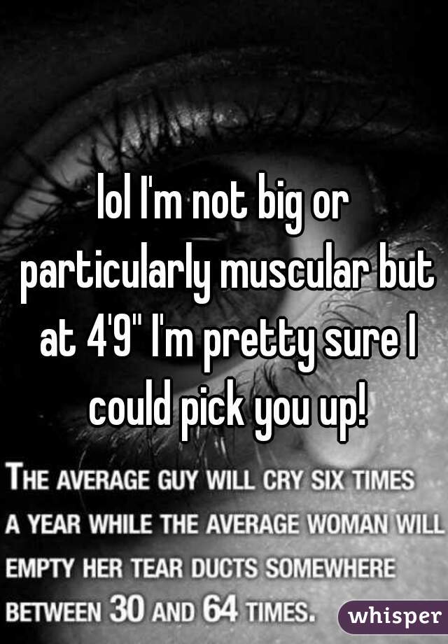 lol I'm not big or particularly muscular but at 4'9" I'm pretty sure I could pick you up!