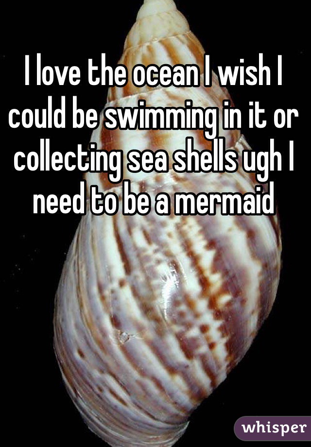 I love the ocean I wish I could be swimming in it or collecting sea shells ugh I need to be a mermaid 