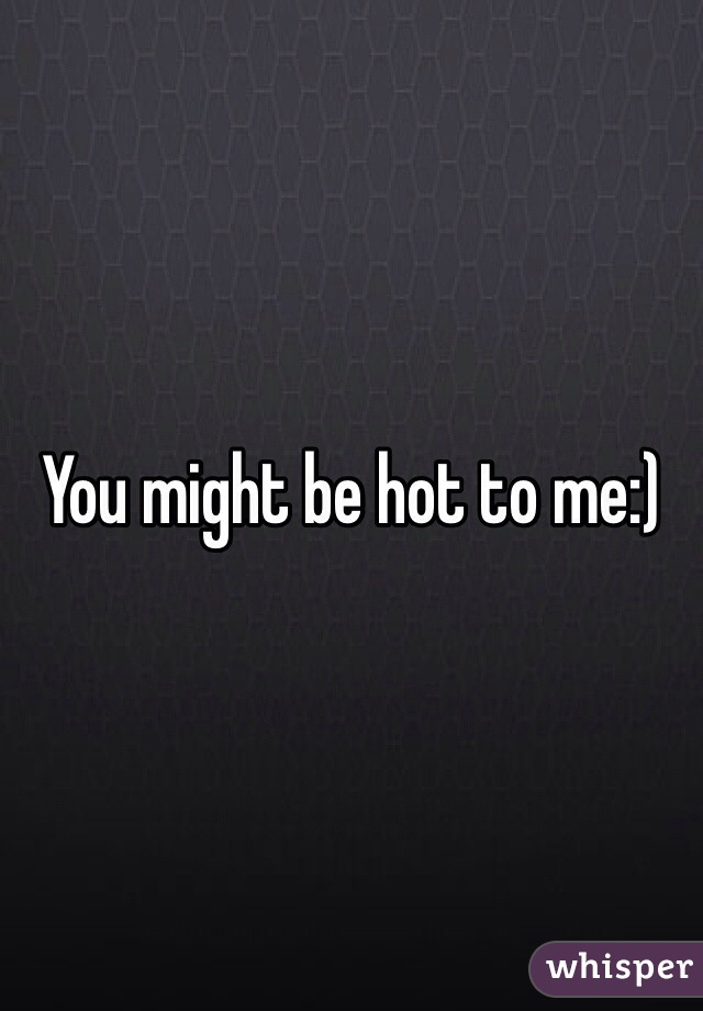 You might be hot to me:)