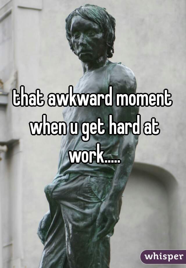 that awkward moment when u get hard at work.....
