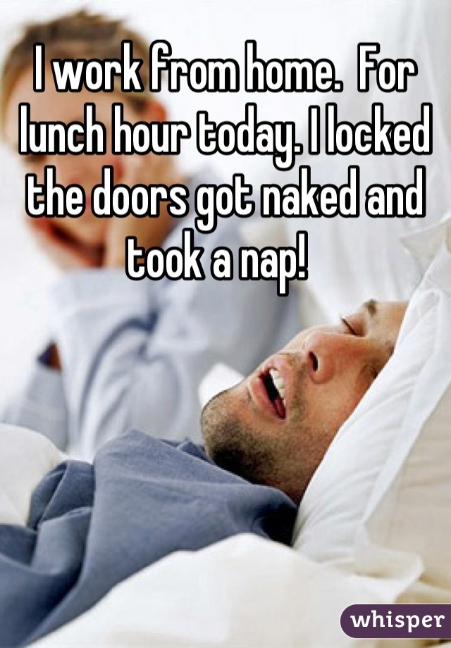 I work from home.  For lunch hour today. I locked the doors got naked and took a nap!  