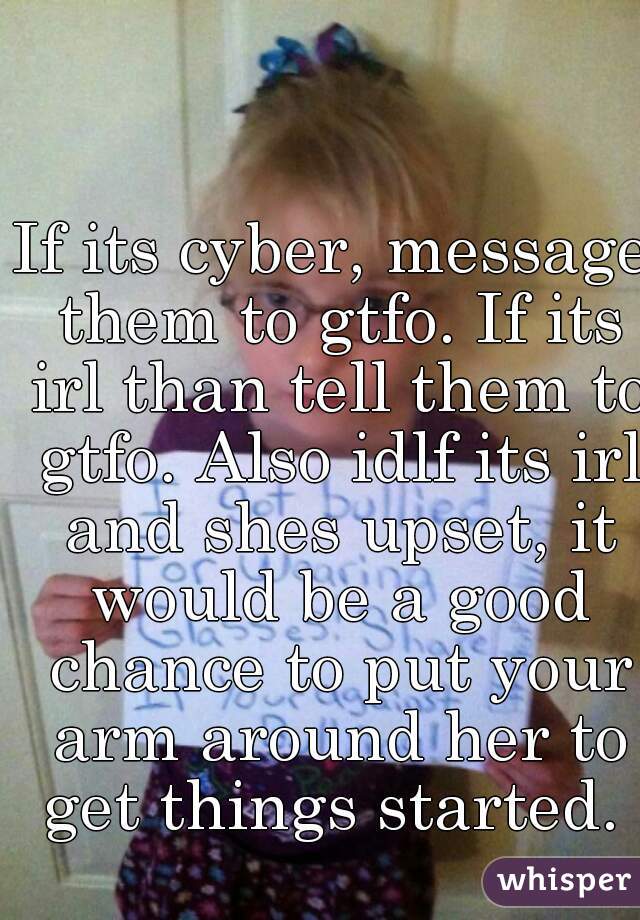 If its cyber, message them to gtfo. If its irl than tell them to gtfo. Also idlf its irl and shes upset, it would be a good chance to put your arm around her to get things started. 