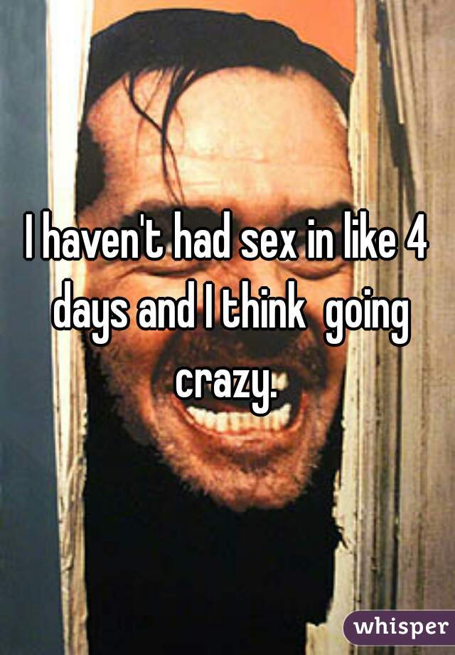 I haven't had sex in like 4 days and I think  going crazy. 