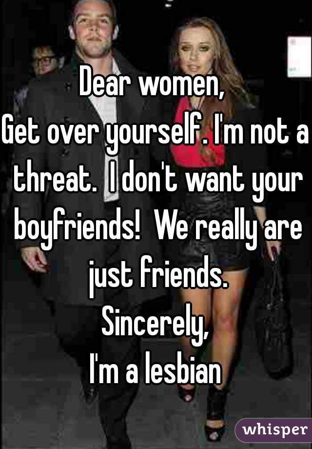 Dear women, 
Get over yourself. I'm not a threat.  I don't want your boyfriends!  We really are just friends.
Sincerely,
I'm a lesbian