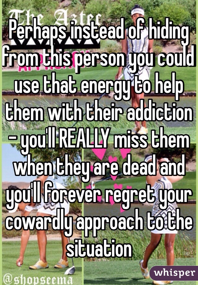 Perhaps instead of hiding from this person you could use that energy to help them with their addiction - you'll REALLY miss them when they are dead and you'll forever regret your cowardly approach to the situation