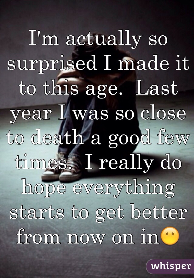 I'm actually so surprised I made it to this age.  Last year I was so close to death a good few times.  I really do hope everything starts to get better from now on in😶