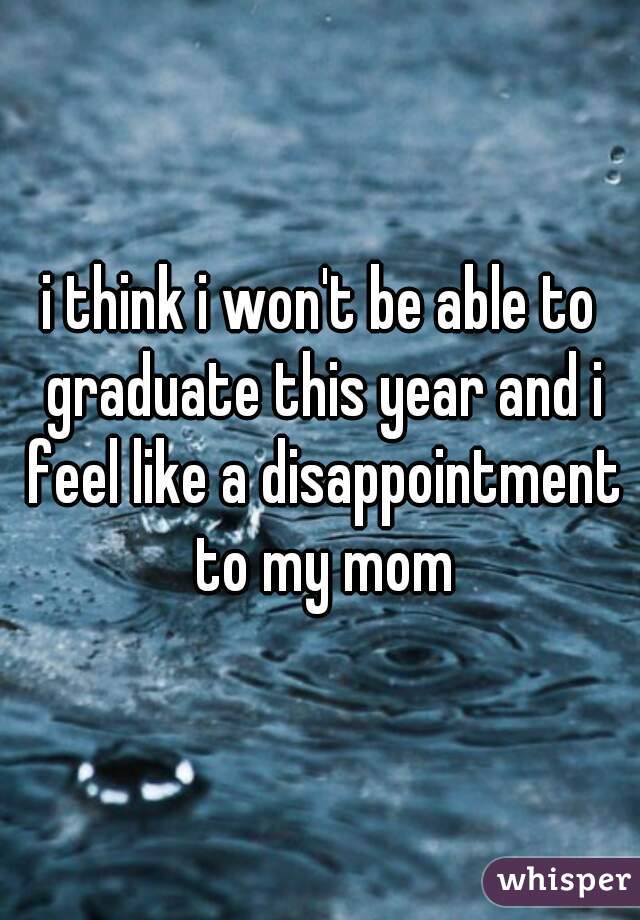 i think i won't be able to graduate this year and i feel like a disappointment to my mom