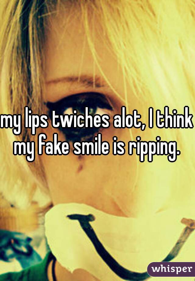 my lips twiches alot, I think my fake smile is ripping. 