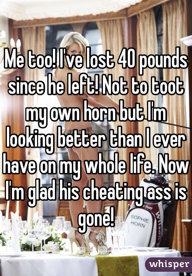 Me too! I've lost 40 pounds since he left! Not to toot my own horn but I'm looking better than I ever have on my whole life. Now I'm glad his cheating ass is gone!