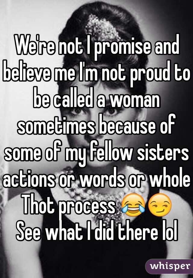 We're not I promise and believe me I'm not proud to be called a woman sometimes because of some of my fellow sisters actions or words or whole Thot process 😂😏 
See what I did there lol 