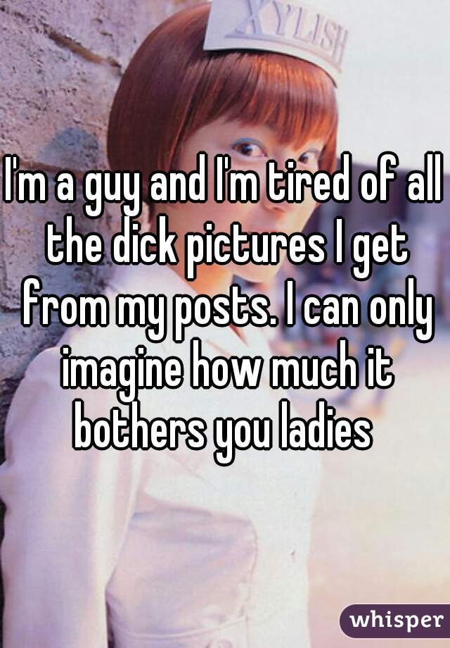I'm a guy and I'm tired of all the dick pictures I get from my posts. I can only imagine how much it bothers you ladies 