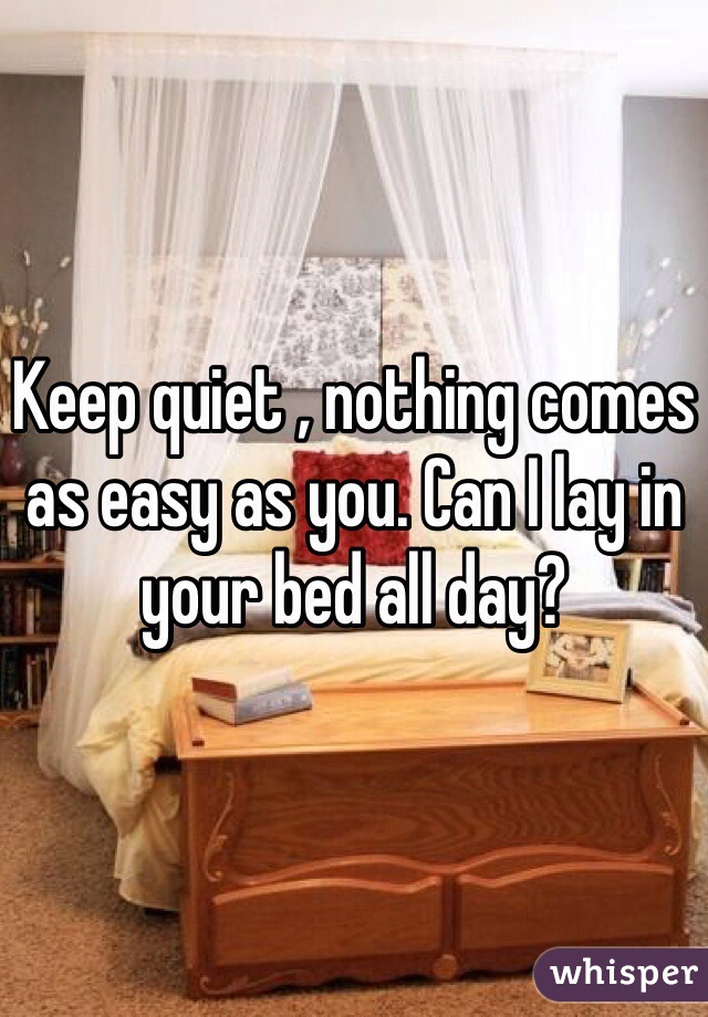 Keep quiet , nothing comes as easy as you. Can I lay in your bed all day?