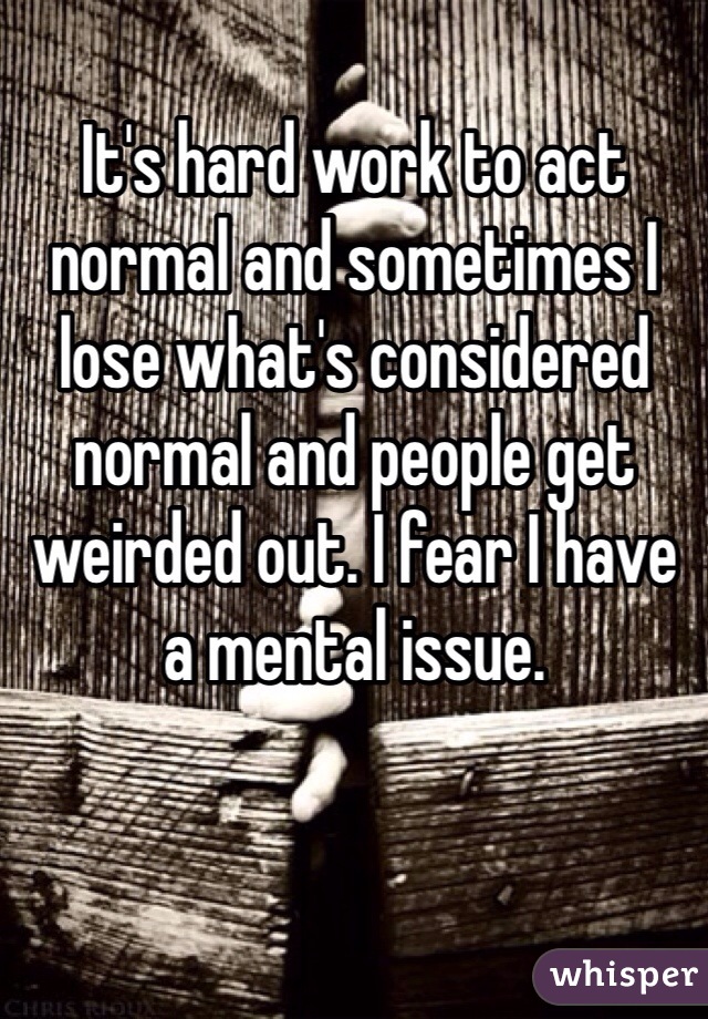 It's hard work to act normal and sometimes I lose what's considered normal and people get weirded out. I fear I have a mental issue.
