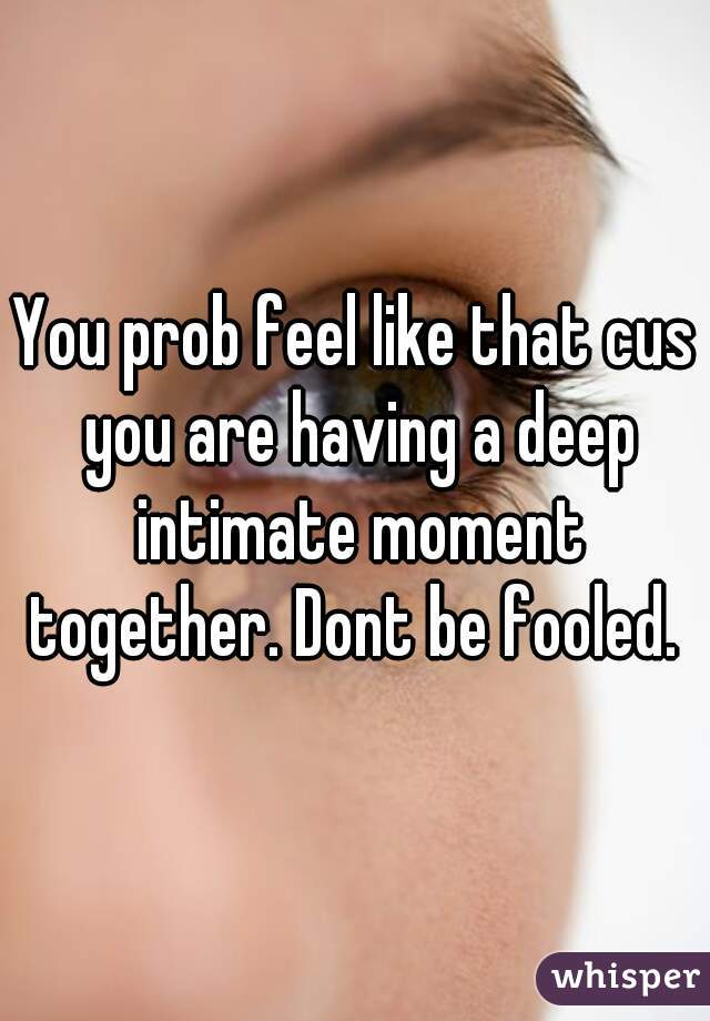 You prob feel like that cus you are having a deep intimate moment together. Dont be fooled. 