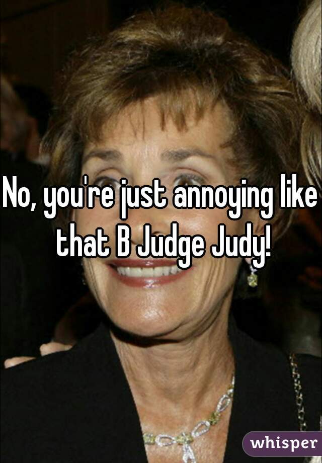 No, you're just annoying like that B Judge Judy!